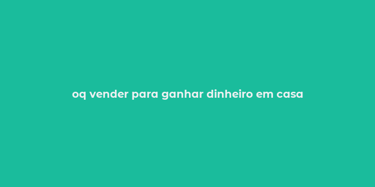 oq vender para ganhar dinheiro em casa