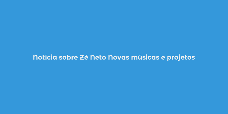 Notícia sobre Zé Neto Novas músicas e projetos