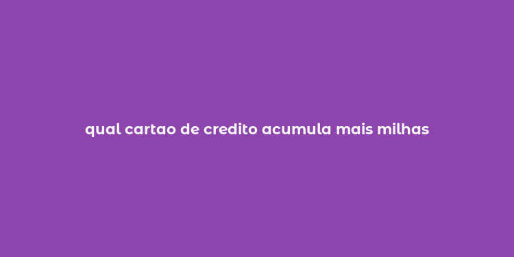 qual cartao de credito acumula mais milhas