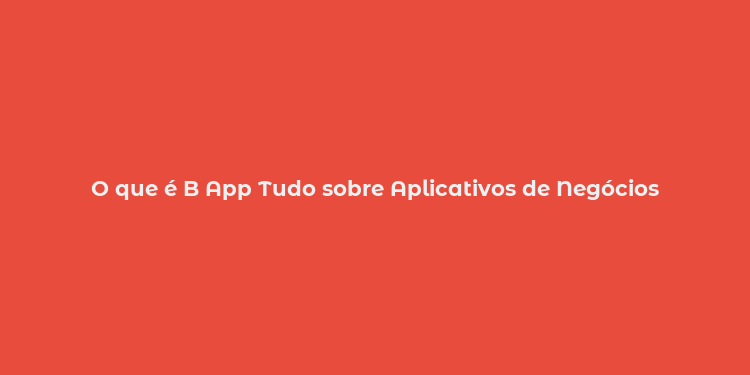 O que é B App Tudo sobre Aplicativos de Negócios