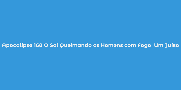 Apocalipse 168 O Sol Queimando os Homens com Fogo  Um Juízo Divino