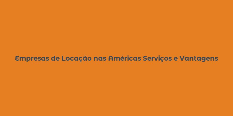 Empresas de Locação nas Américas Serviços e Vantagens