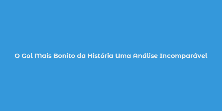 O Gol Mais Bonito da História Uma Análise Incomparável