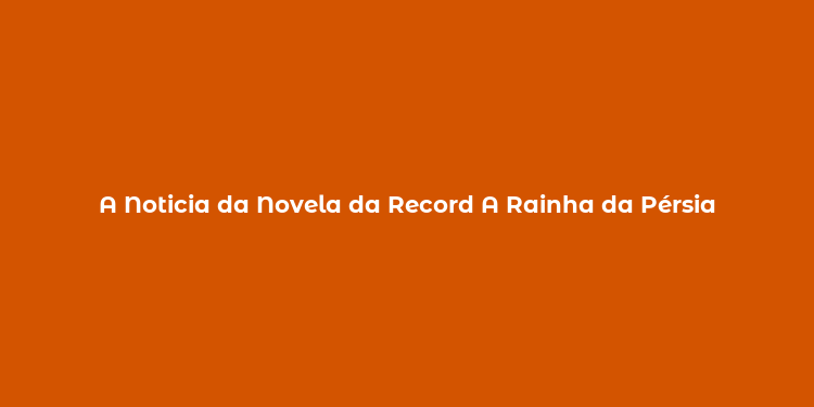 A Noticia da Novela da Record A Rainha da Pérsia