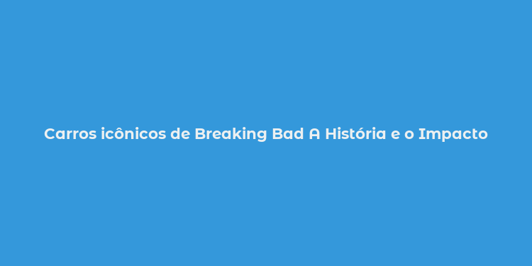 Carros icônicos de Breaking Bad A História e o Impacto