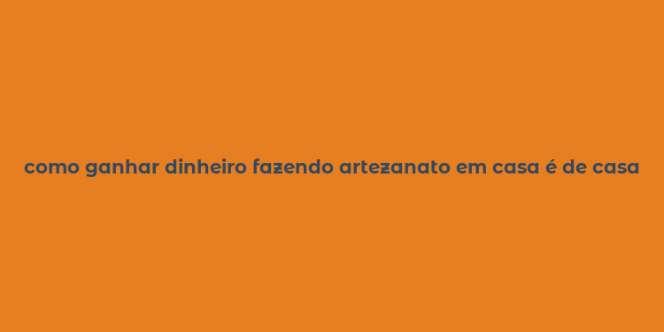 como ganhar dinheiro fazendo artezanato em casa é de casa