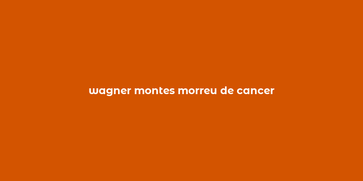 wagner montes morreu de cancer