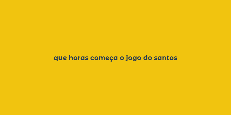 que horas começa o jogo do santos