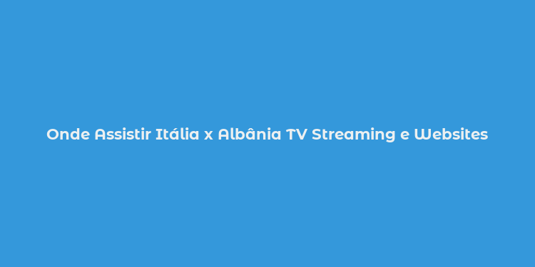 Onde Assistir Itália x Albânia TV Streaming e Websites