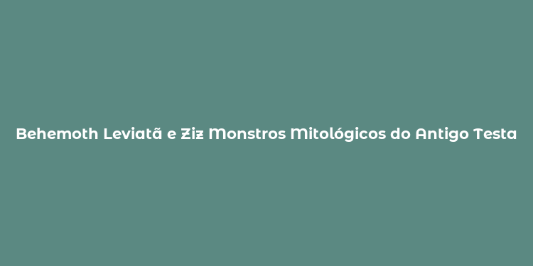 Behemoth Leviatã e Ziz Monstros Mitológicos do Antigo Testamento