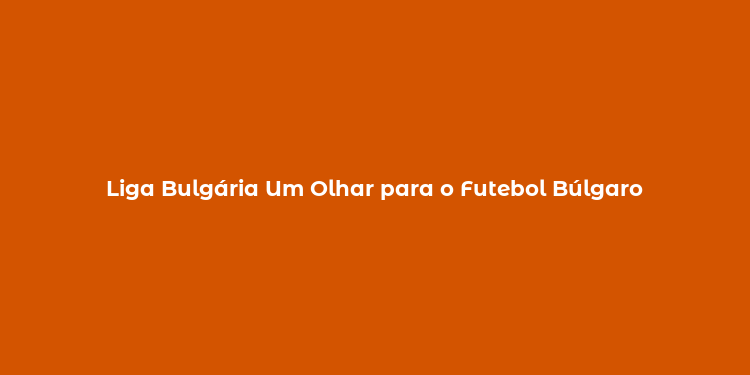 Liga Bulgária Um Olhar para o Futebol Búlgaro