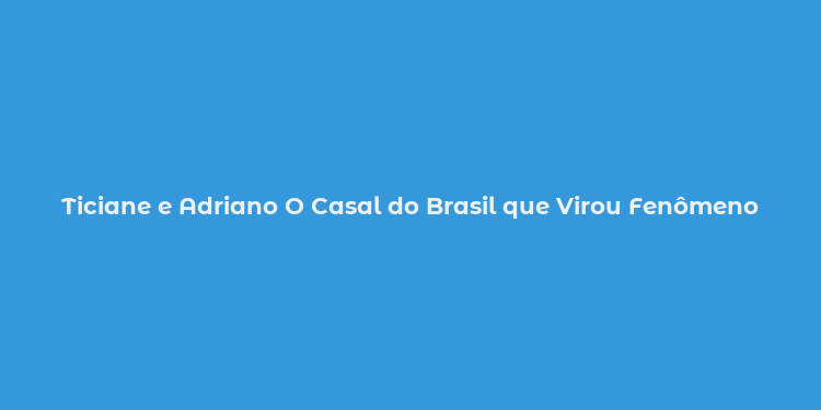 Ticiane e Adriano O Casal do Brasil que Virou Fenômeno