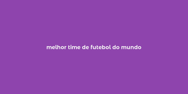 melhor time de futebol do mundo