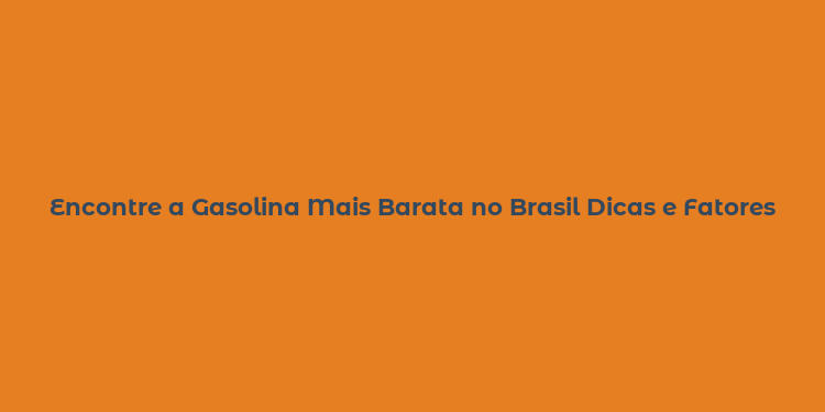 Encontre a Gasolina Mais Barata no Brasil Dicas e Fatores