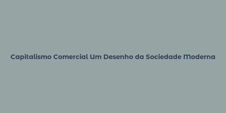 Capitalismo Comercial Um Desenho da Sociedade Moderna