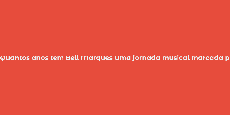 Quantos anos tem Bell Marques Uma jornada musical marcada pela paixão