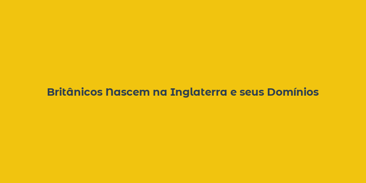 Britânicos Nascem na Inglaterra e seus Domínios