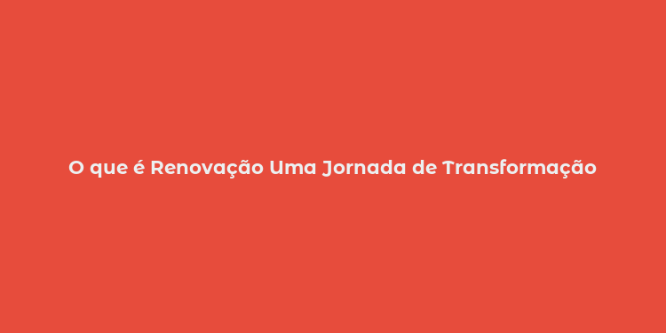 O que é Renovação Uma Jornada de Transformação