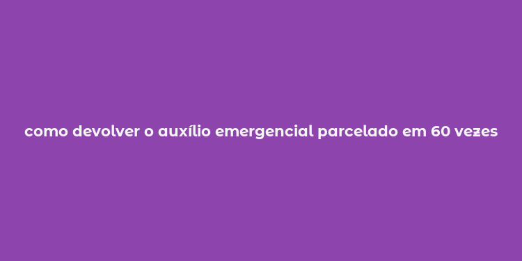 como devolver o auxílio emergencial parcelado em 60 vezes