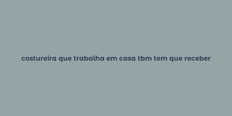 costureira que trabalha em casa tbm tem que receber