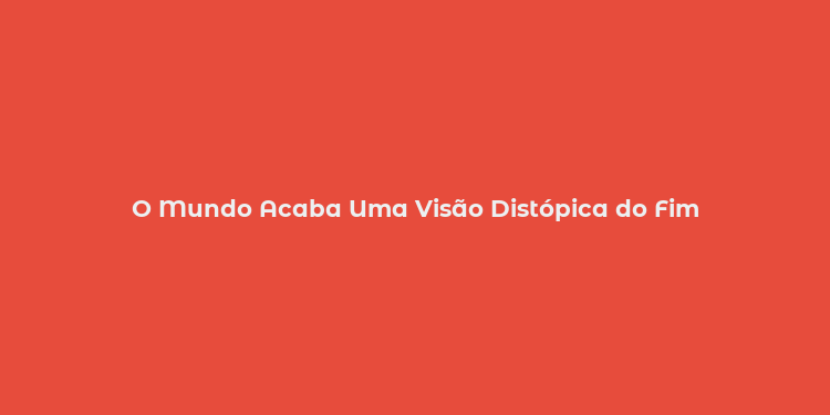 O Mundo Acaba Uma Visão Distópica do Fim