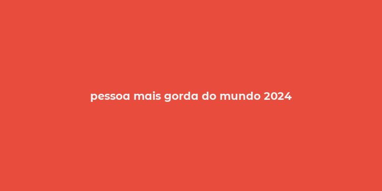 pessoa mais gorda do mundo 2024