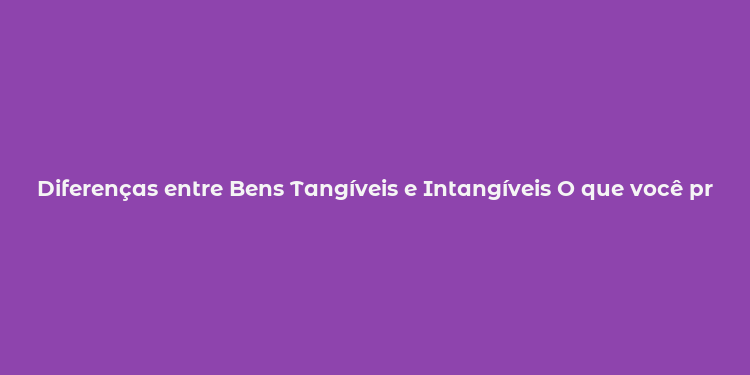 Diferenças entre Bens Tangíveis e Intangíveis O que você precisa saber