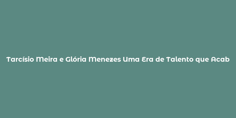 Tarcísio Meira e Glória Menezes Uma Era de Talento que Acabou