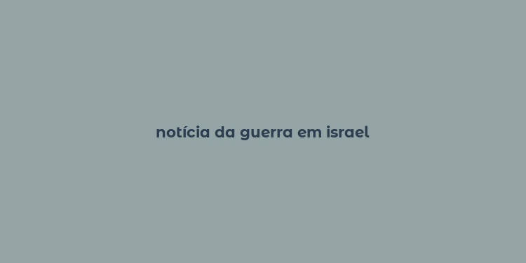 notícia da guerra em israel