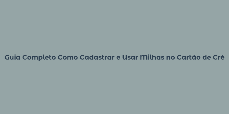 Guia Completo Como Cadastrar e Usar Milhas no Cartão de Crédito