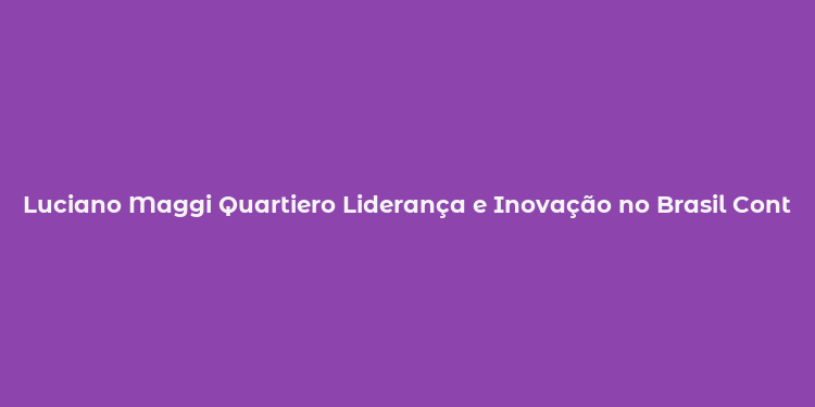 Luciano Maggi Quartiero Liderança e Inovação no Brasil Contemporâneo