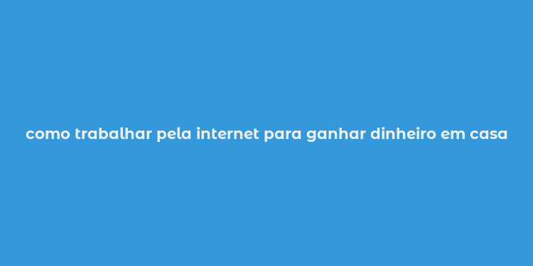 como trabalhar pela internet para ganhar dinheiro em casa