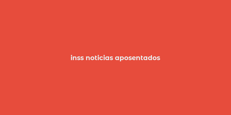 inss noticias aposentados