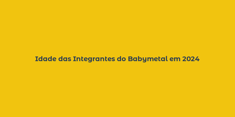 Idade das Integrantes do Babymetal em 2024