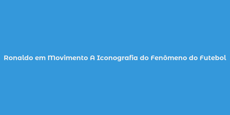 Ronaldo em Movimento A Iconografia do Fenômeno do Futebol