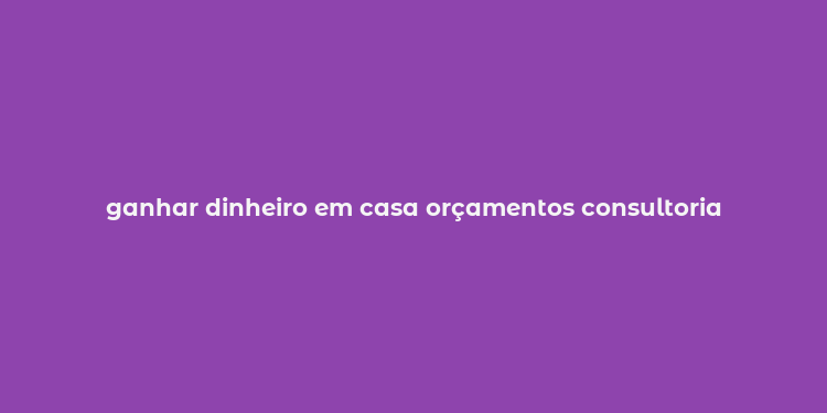 ganhar dinheiro em casa orçamentos consultoria