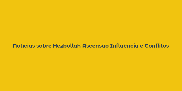 Notícias sobre Hezbollah Ascensão Influência e Conflitos