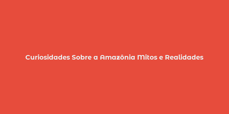 Curiosidades Sobre a Amazônia Mitos e Realidades