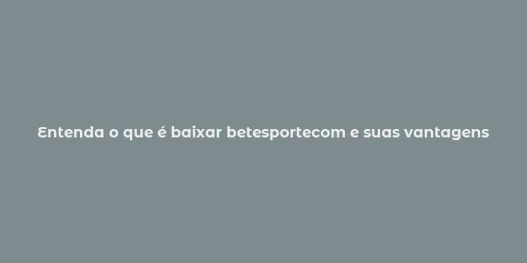 Entenda o que é baixar betesportecom e suas vantagens