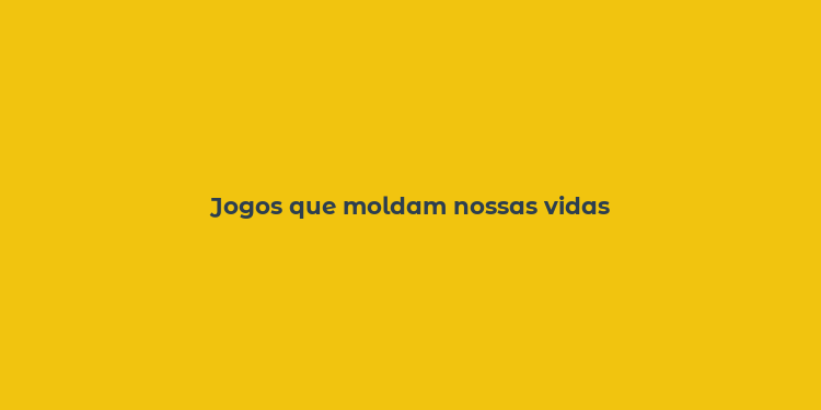 Jogos que moldam nossas vidas