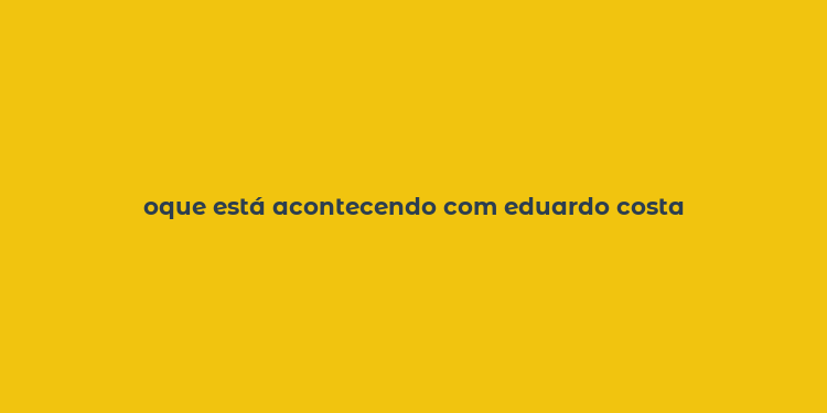 oque está acontecendo com eduardo costa