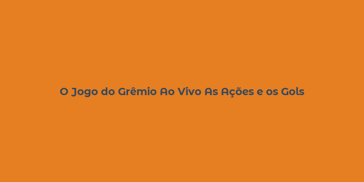 O Jogo do Grêmio Ao Vivo As Ações e os Gols