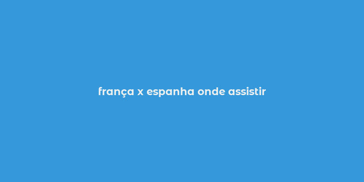 frança x espanha onde assistir