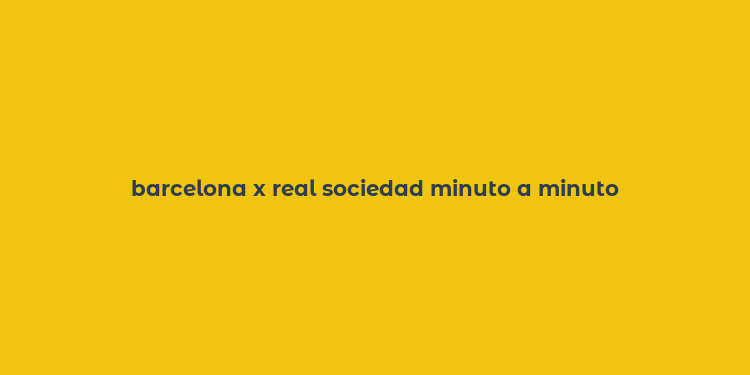 barcelona x real sociedad minuto a minuto