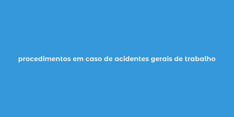 procedimentos em caso de acidentes gerais de trabalho