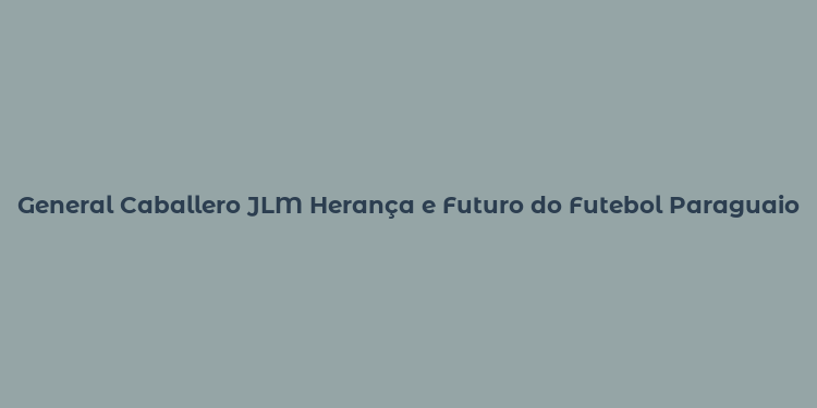 General Caballero JLM Herança e Futuro do Futebol Paraguaio