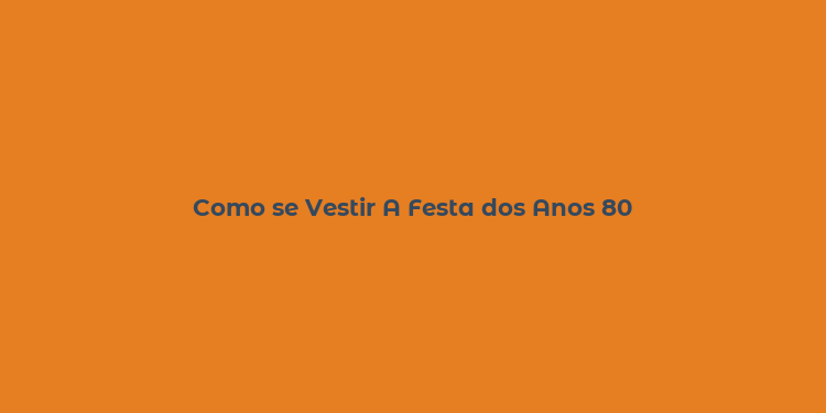 Como se Vestir A Festa dos Anos 80