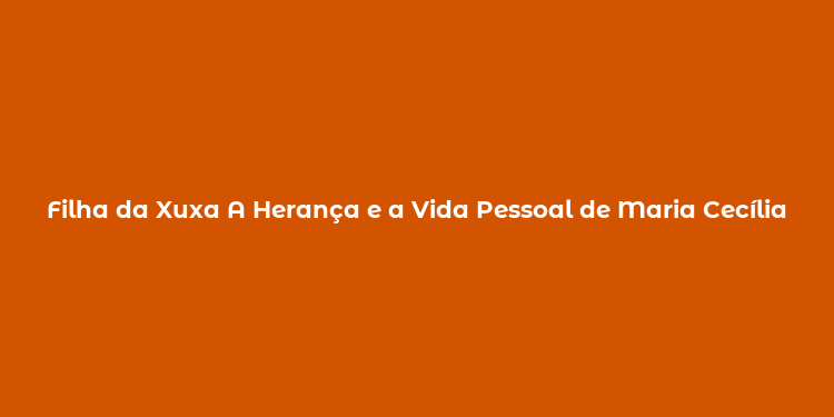 Filha da Xuxa A Herança e a Vida Pessoal de Maria Cecília