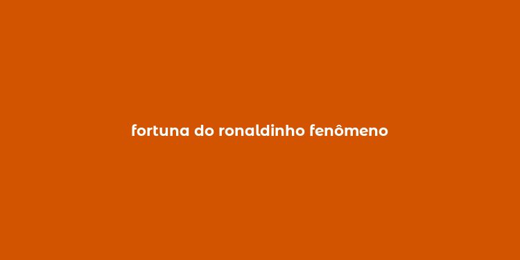 fortuna do ronaldinho fenômeno