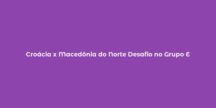 Croácia x Macedônia do Norte Desafio no Grupo E